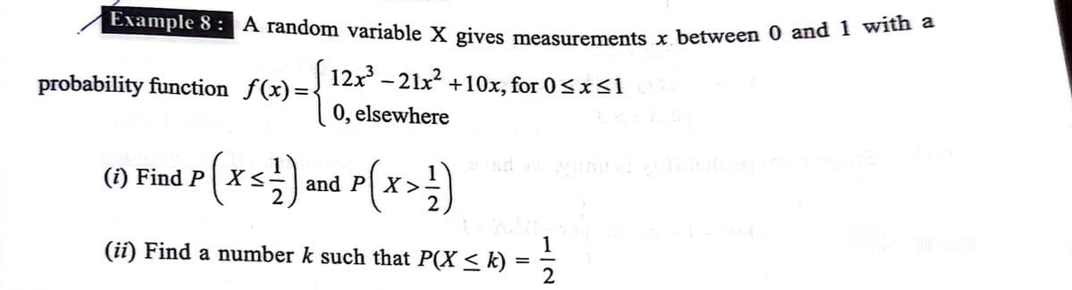 Example 8 : A random variable X gives measurements x between 0 and 1 Wi
12x - 21x? +10x, for 0<x<1
probability function f(x)=
0, elsewhere
p(xs) and P(x>
(i) Find P
and P| X>
1
(ii) Find a number k such that P(X < k)
2
