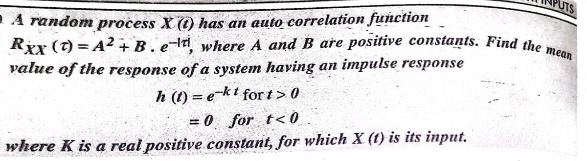 UTS
A random process X (1) has an auto correlation function
Rex (t) = A2+B. eld where A and B are positive constants. Find the
value of the response of a system having an impulse response
h (t) = e-kt for t > 0
= 0 for t< 0
where K is a real positive constant, for which X (t) is its input.
