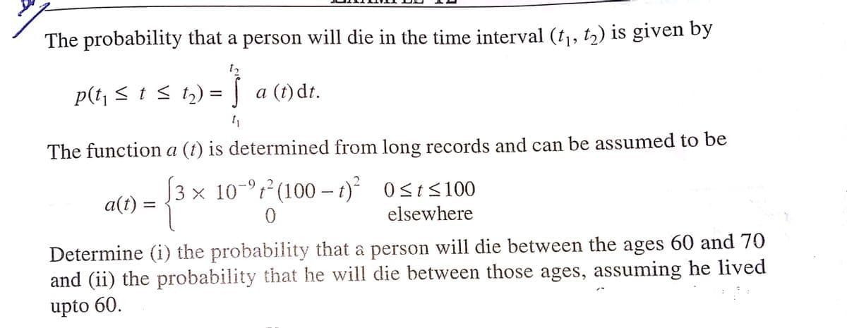 The probability that a person will die in the time interval (t,, t2) is given by
t2
p(t, < t < t2) = | a (t)dt.
The function a (t) is determined from long records and can be assumed to be
3 × 10-°t² (100 – 1)²
92
3 x 10
O St<100
a(t)
elsewhere
Determine (i) the probability that a person will die between the ages 60 and 70
and (ii) the probability that he will die between those ages, assuming he lived
upto 60.
