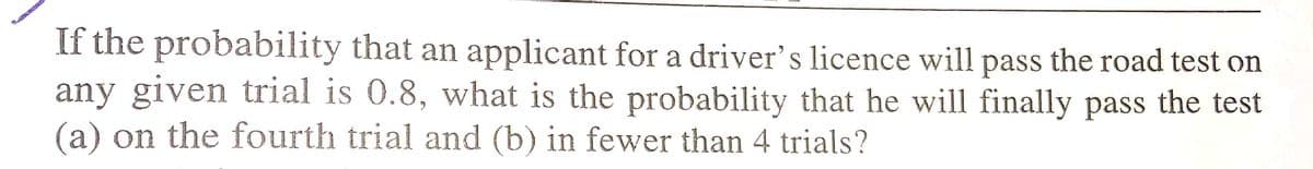 If the probability that an applicant for a driver's licence will pass the road test on
any given trial is 0.8, what is the probability that he will finally pass the test
(a) on the fourth trial and (b) in fewer than 4 trials?
