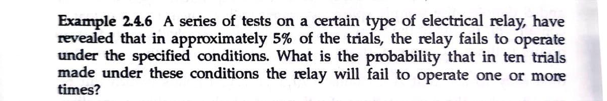 Example 2.4.6 A series of tests on a certain type of electrical relay, have
revealed that in approximately 5% of the trials, the relay fails to operate
under the specified conditions. What is the probability that in ten trials
made under these conditions the relay will fail to operate one or more
times?
