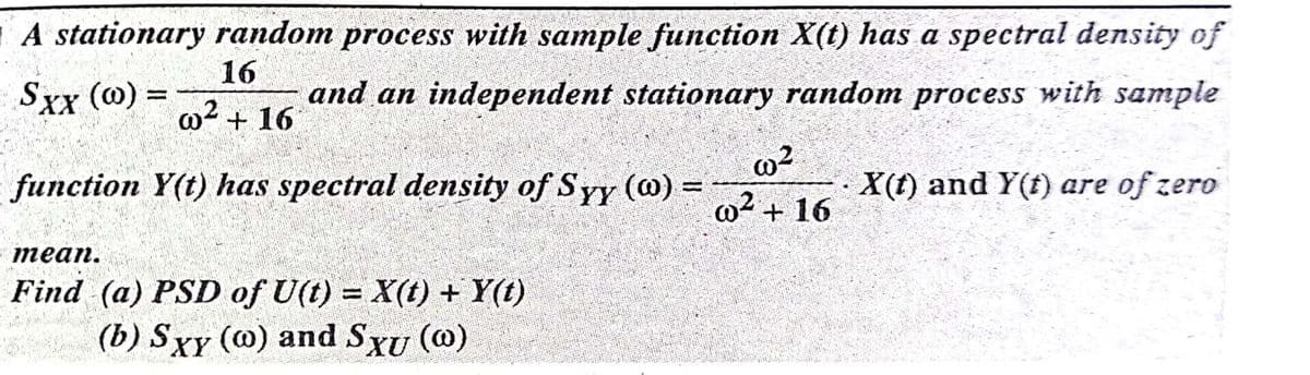 A stationary random process with sample function X(t) has a spectral density of
16
Sxx (@) =
and an independent stationary random process with sample
w2 + 16
function Y(t) has spectral density of Syy (@) =
X(t) and Y(f) are of zero
w2 + 16
теап.
Find (a) PSD of U(t) = X(t) + Y(t)
(b) Sxy (@) and SXu (@)
%3D
