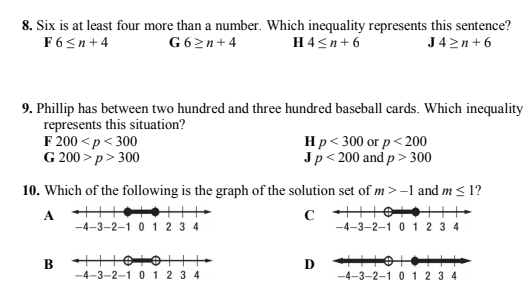 8. Six is at least four more than a number. Which inequality represents this sentence?
F6<n+4
G 62n+4
H4<n+ 6
J42n+6
9. Phillip has between two hundred and three hundred baseball cards. Which inequality
represents this situation?
F 200 <p< 300
G 200 > p> 300
Hp< 300 oг р < 200
Jp< 200 and p> 300
10. Which of the following is the graph of the solution set of m>-1 and m < 1?
A ++
-4-3-2-1 0 1 2 3 4
-4-3-2–1 0 1 2 3 4
B
-4-3-2-1 0 12 3 4
D
-4-3-2-1 0 1 2 3 4
