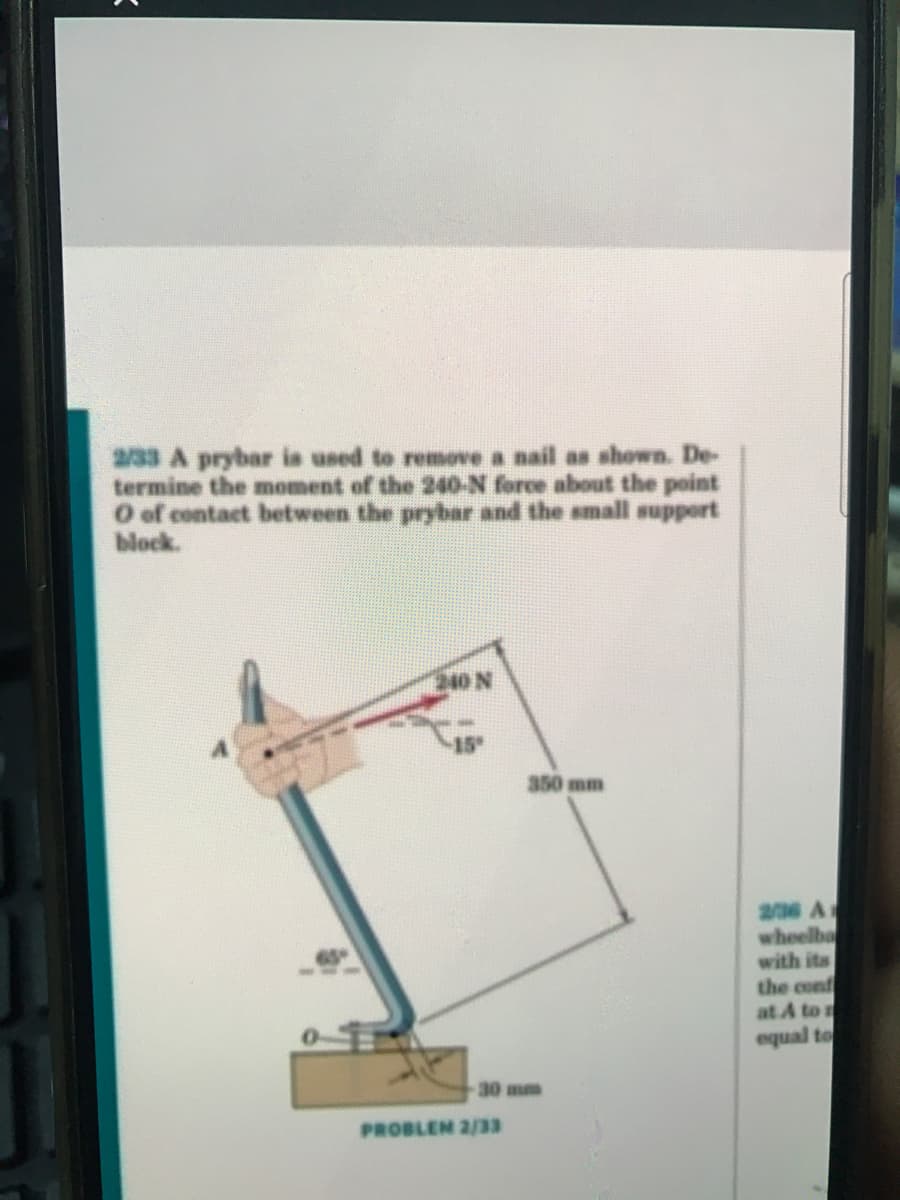 2/33 A prybar is used to remove a nail as shown. De-
termine the moment of the 240-N force about the point
O of contact between the prybar and the small support
block.
210 N
15
350 mm
a36 A
wheelba
with its
the conf
at A to r
equal to
30 mm
PROBLEM 2/33
