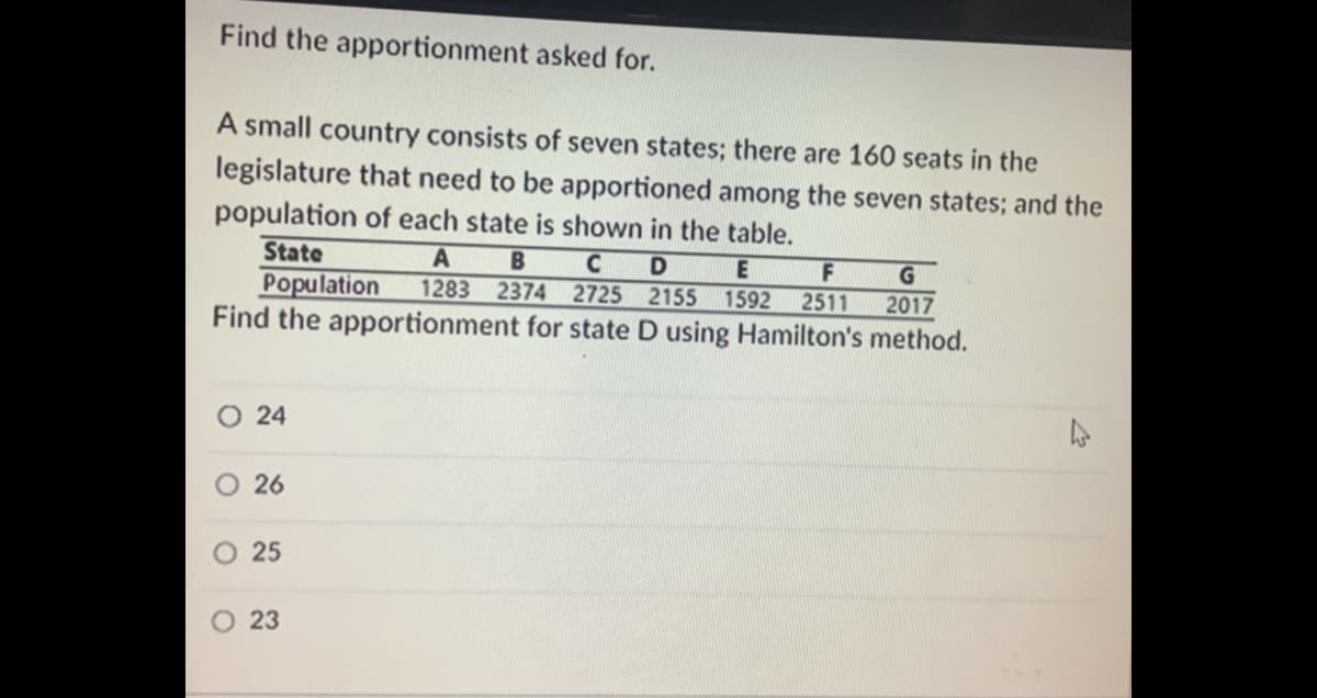 Find the apportionment asked for.
A small country consists of seven states; there are 160 seats in the
legislature that need to be apportioned among the seven states; and the
population of each state is shown in the table.
State
Population
Find the apportionment for state D using Hamilton's method.
D
1283 2374 2725 2155
F
2511
1592
2017
O 24
O 26
O 25
O 23
