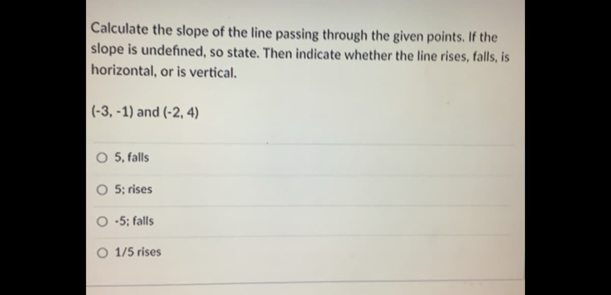 Calculate the slope of the line passing through the given points. If the
slope is undefined, so state. Then indicate whether the line rises, falls, is
horizontal, or is vertical.
(-3, -1) and (-2, 4)
5, falls
5; rises
-5; falls
O 1/5 rises
