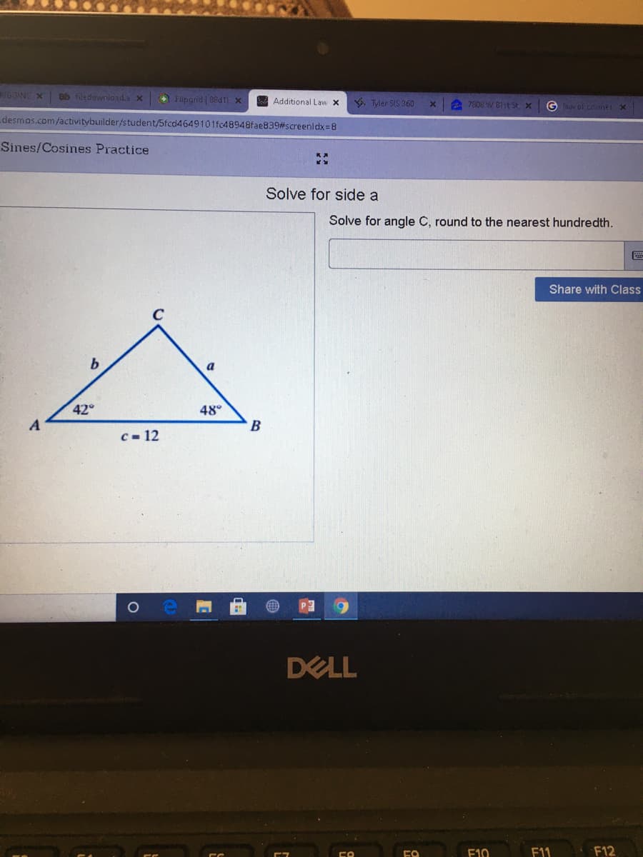 GGINS X
Bb filedowniload.a x
+ Flipgrid | 88d1 X
A Additional Law X
Tler SIS 360
7808 W 81st St x
G aw of cdanes X
desmos.com/activitybuilder/student/5fcd4649101fc48948fae839#screenldx=8
Sines/Cosines Practice
Solve for side a
Solve for angle C, round to the nearest hundredth.
Share with Class
b
a
42
48°
B
C = 12
DELL
F10
F1
F12
