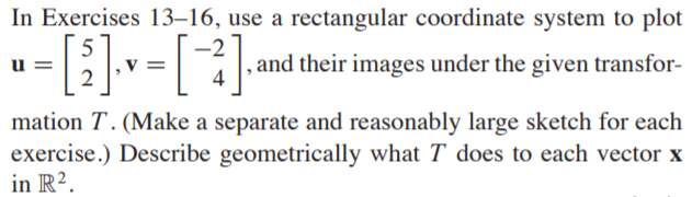 In Exercises 13–16, use a rectangular coordinate system to plot
5
u =
2
, and their images under the given transfor-
mation T. (Make a separate and reasonably large sketch for each
exercise.) Describe geometrically what T does to each vector x
in R².
