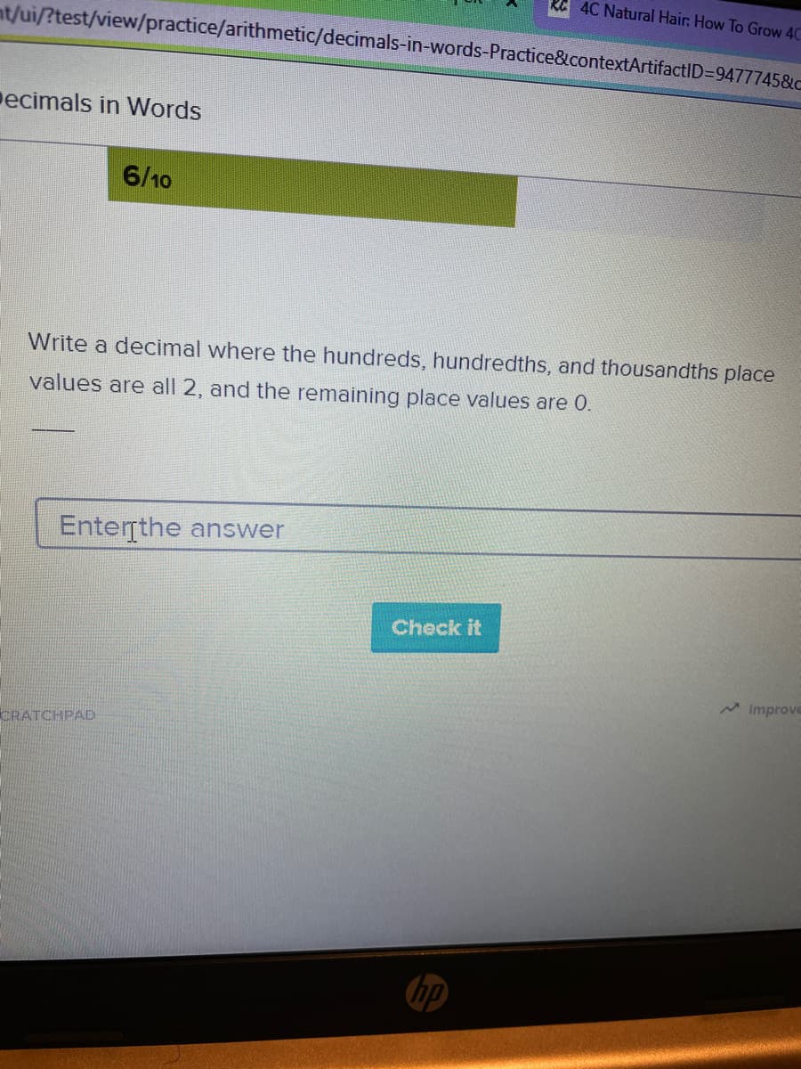 4C Natural Hair. How To Grow 40
nt/ui/?test/view/practice/arithmetic/decimals-in-words-Practice&contextArtifactID=9477745&c
ecimals in Words
6/10
Write a decimal where the hundreds, hundredths, and thousandths place
values are all 2, and the remaining place values are 0.
Enterrthe answer
Check it
A Improve
CRATCHPAD
