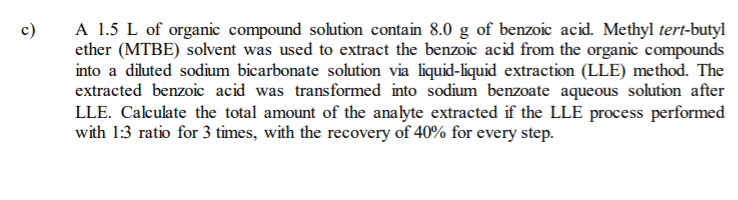 A 1.5 L of organic compound solution contain 8.0 g of benzoic acid. Methyl tert-butyl
ether (MTBE) solvent was used to extract the benzoic acid from the organic compounds
into a diluted sodium bicarbonate solution via liquid-liquid extraction (LLE) method. The
extracted benzoic acid was transformed into sodium benzoate aqueous solution after
LLE. Calculate the total amount of the analyte extracted if the LLE process performed
with 1:3 ratio for 3 times, with the recovery of 40% for every step.
c)
