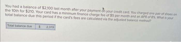 You had a balance of $2,100 last month after your payment on your credit card. You charged one pair of shoes on
the 10th for $210. Your card has a minimum finance charge fee of $5 per month and an APR of 8%. What is your
total balance due this period if the card's fees are calculated via the adjusted balance method?
Total balance due $ 2,319