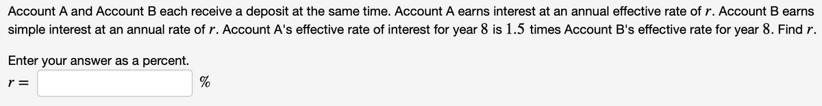 Account A and Account B each receive a deposit at the same time. Account A earns interest at an annual effective rate of r. Account B earns
simple interest at an annual rate of r. Account A's effective rate of interest for year 8 is 1.5 times Account B's effective rate for year 8. Find r.
Enter your answer as a percent.
r =
%