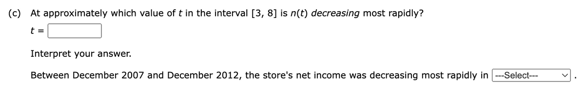 (c) At approximately which value of t in the interval [3, 8] is n(t) decreasing most rapidly?
t =
Interpret your answer.
Between December 2007 and December 2012, the store's net income was decreasing most rapidly in |---Select---