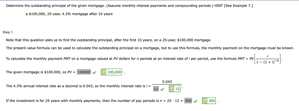 Determine the outstanding principal of the given mortgage. (Assume monthly interest payments and compounding periods.) HINT [See Example 7.]
a $100,000, 25-year, 4.3% mortgage after 10 years
Step 1
Note that this question asks us to find the outstanding principal, after the first 10 years, on a 25-year, $100,000 mortgage.
The present value formula can be used to calculate the outstanding principal on a mortgage, but to use this formula, the monthly payment on the mortgage must be known.
¡
P√ [₁=(₁^²+0²"]
¸1 − (1 + i)¯n¸
To calculate the monthly payment PMT on a mortgage valued at PV dollars for n periods at an int est rate of i per period, use the formula PMT = PV|
The given mortgage is $100,000, so PV = 100000
100,000
The 4.3% annual interest rate as a decimal is 0.043, so the monthly interest rate is i =
12
0.043
12
If the investment is for 25 years with monthly payments, then the number of pay periods is n = 25. 12 = 300
300