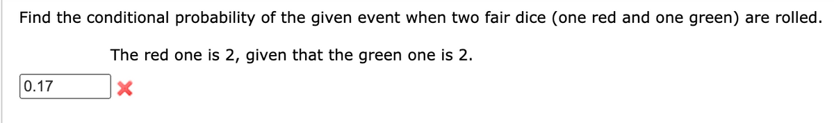 Find the conditional probability of the given event when two fair dice (one red and one green) are rolled.
The red one is 2, given that the green one is 2.
X
0.17