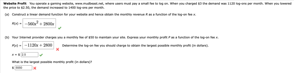 Website Profit You operate a gaming website, www.mudbeast.net, where users must pay a small fee to log on. When you charged $3 the demand was 1120 log-ons per month. When you lowered
the price to $2.50, the demand increased to 1400 log-ons per month.
(a) Construct a linear demand function for your website and hence obtain the monthly revenue R as a function of the log-on fee x.
R(x) -560x²+2800x
=
(b) Your Internet provider charges you a monthly fee of $50 to maintain your site. Express your monthly profit P as a function of the log-on fee x.
P(x): -1120x + 2800
Determine the log-on fee you should charge to obtain the largest possible monthly profit (in dollars).
X = $ 2.5
X
What is the largest possible monthly profit (in dollars)?
$ 5550
X