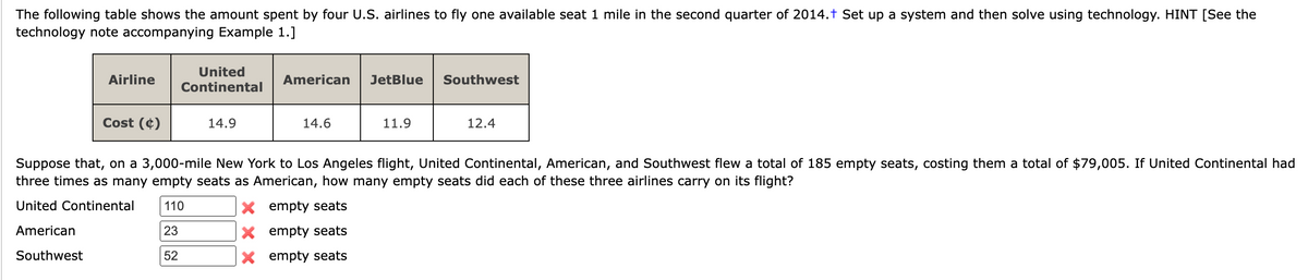 The following table shows the amount spent by four U.S. airlines to fly one available seat 1 mile in the second quarter of 2014.+ Set up a system and then solve using technology. HINT [See the
technology note accompanying Example 1.]
Airline
Cost (4)
United
Continental
14.9
American JetBlue
14.6
11.9
Southwest
12.4
Suppose that, on a 3,000-mile New York to Los Angeles flight, United Continental, American, and Southwest flew a total of 185 empty seats, costing them a total of $79,005. If United Continental had
three times as many empty seats as American, how many empty seats did each of these three airlines carry on its flight?
United Continental 110
X
empty seats
American
23
X empty seats
Southwest
52
X empty seats