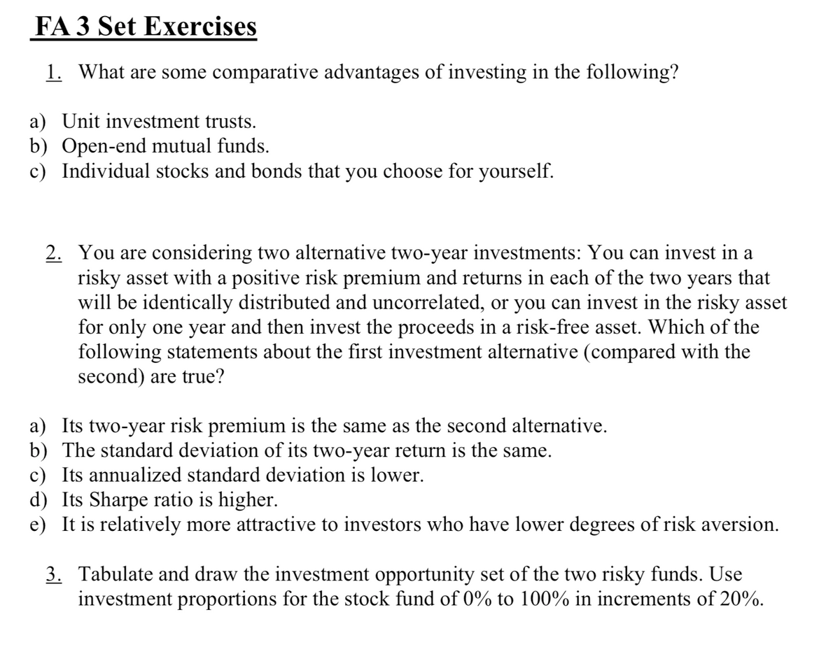FA 3 Set Exercises
1. What are some comparative advantages of investing in the following?
a) Unit investment trusts.
b) Open-end mutual funds.
c) Individual stocks and bonds that you choose for yourself.
2. You are considering two alternative two-year investments: You can invest in a
risky asset with a positive risk premium and returns in each of the two years that
will be identically distributed and uncorrelated, or you can invest in the risky asset
for only one year and then invest the proceeds in a risk-free asset. Which of the
following statements about the first investment alternative (compared with the
second) are true?
a) Its two-year risk premium is the same as the second alternative.
b) The standard deviation of its two-year return is the same.
c) Its annualized standard deviation is lower.
d) Its Sharpe ratio is higher.
e) It is relatively more attractive to investors who have lower degrees of risk aversion.
3.
Tabulate and draw the investment opportunity set of the two risky funds. Use
investment proportions for the stock fund of 0% to 100% in increments of 20%.