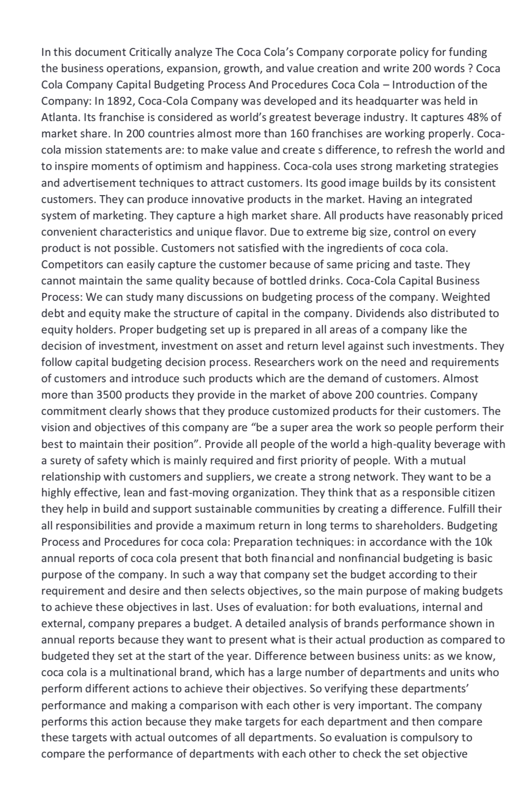 In this document Critically analyze The Coca Cola's Company corporate policy for funding
the business operations, expansion, growth, and value creation and write 200 words ? Coca
Cola Company Capital Budgeting Process And Procedures Coca Cola - Introduction of the
Company: In 1892, Coca-Cola Company was developed and its headquarter was held in
Atlanta. Its franchise is considered as world's greatest beverage industry. It captures 48% of
market share. In 200 countries almost more than 160 franchises are working properly. Coca-
cola mission statements are: to make value and create s difference, to refresh the world and
to inspire moments of optimism and happiness. Coca-cola uses strong marketing strategies
and advertisement techniques to attract customers. Its good image builds by its consistent
customers. They can produce innovative products in the market. Having an integrated
system of marketing. They capture a high market share. All products have reasonably priced
convenient characteristics and unique flavor. Due to extreme big size, control on every
product is not possible. Customers not satisfied with the ingredients of coca cola.
Competitors can easily capture the customer because of same pricing and taste. They
cannot maintain the same quality because of bottled drinks. Coca-Cola Capital Business
Process: We can study many discussions on budgeting process of the company. Weighted
debt and equity make the structure of capital in the company. Dividends also distributed to
equity holders. Proper budgeting set up is prepared in all areas of a company like the
decision of investment, investment on asset and return level against such investments. They
follow capital budgeting decision process. Researchers work on the need and requirements
of customers and introduce such products which are the demand of customers. Almost
more than 3500 products they provide in the market of above 200 countries. Company
commitment clearly shows that they produce customized products for their customers. The
vision and objectives of this company are "be a super area the work so people perform their
best to maintain their position". Provide all people of the world a high-quality beverage with
a surety of safety which is mainly required and first priority of people. With a mutual
relationship with customers and suppliers, we create a strong network. They want to be a
highly effective, lean and fast-moving organization. They think that as a responsible citizen
they help in build and support sustainable communities by creating a difference. Fulfill their
all responsibilities and provide a maximum return in long terms to shareholders. Budgeting
Process and Procedures for coca cola: Preparation techniques: in accordance with the 10k
annual reports of coca cola present that both financial and nonfinancial budgeting is basic
purpose of the company. In such a way that company set the budget according to their
requirement and desire and then selects objectives, so the main purpose of making budgets
to achieve these objectives in last. Uses of evaluation: for both evaluations, internal and
external, company prepares a budget. A detailed analysis of brands performance shown in
annual reports because they want to present what is their actual production as compared to
budgeted they set at the start of the year. Difference between business units: as we know,
coca cola is a multinational brand, which has a large number of departments and units who
perform different actions to achieve their objectives. So verifying these departments'
performance and making a comparison with each other is very important. The company
performs this action because they make targets for each department and then compare
these targets with actual outcomes of all departments. So evaluation is compulsory to
compare the performance of departments with each other to check the set objective