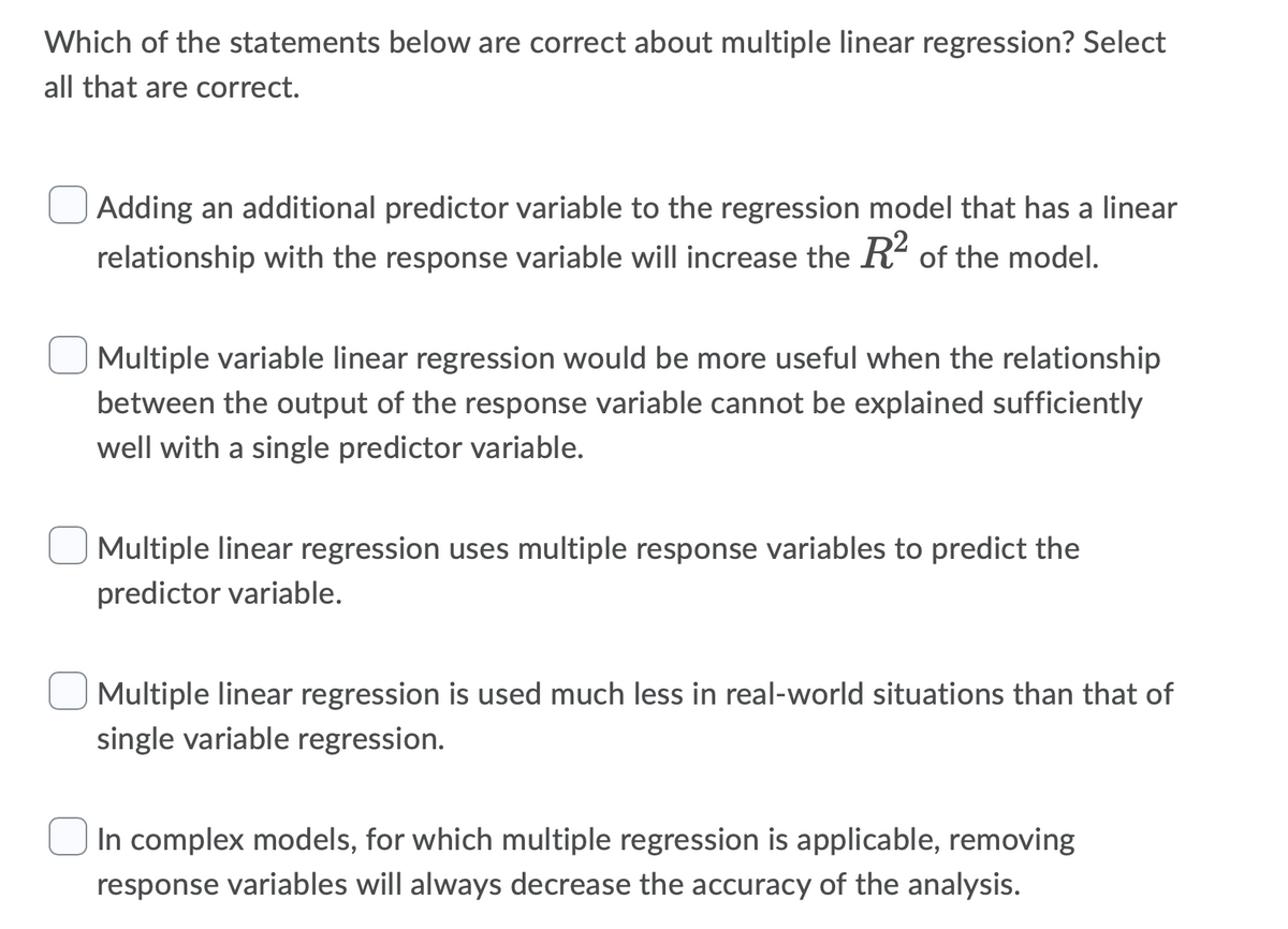 Which of the statements below are correct about multiple linear regression? Select
all that are correct.
Adding an additional predictor variable to the regression model that has a linear
relationship with the response variable will increase the R² of the model.
Multiple variable linear regression would be more useful when the relationship
between the output of the response variable cannot be explained sufficiently
well with a single predictor variable.
Multiple linear regression uses multiple response variables to predict the
predictor variable.
Multiple linear regression is used much less in real-world situations than that of
single variable regression.
In complex models, for which multiple regression is applicable, removing
response variables will always decrease the accuracy of the analysis.