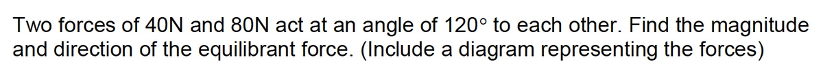 Two forces of 40N and 80N act at an angle of 120° to each other. Find the magnitude
and direction of the equilibrant force. (Include a diagram representing the forces)
