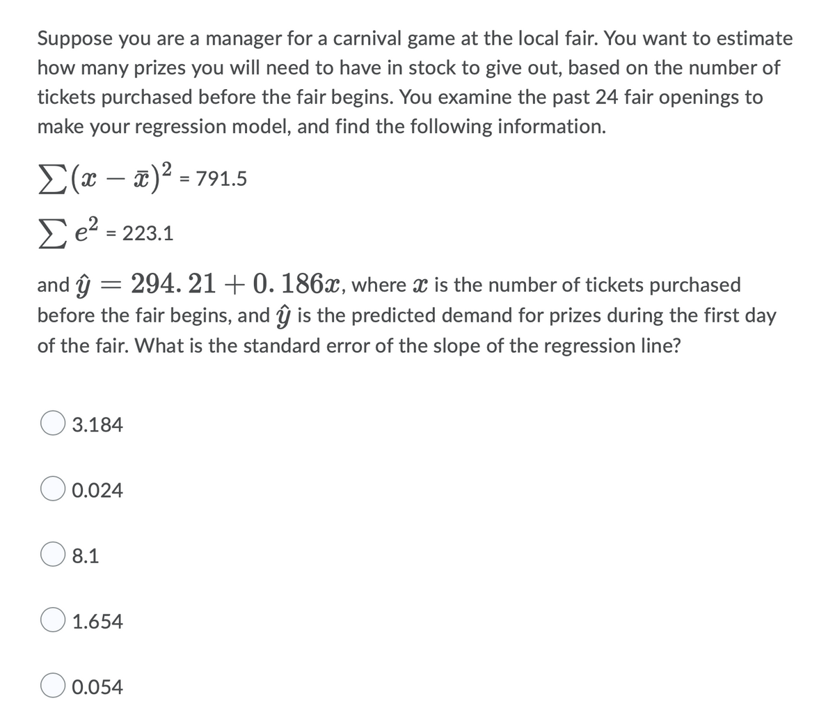 Suppose you are a manager for a carnival game at the local fair. You want to estimate
how many prizes you will need to have in stock to give out, based on the number of
tickets purchased before the fair begins. You examine the past 24 fair openings to
make your regression model, and find the following information.
Σ(x − x)² = 791.5
Σe² =
223.1
and ŷ
=
294. 21 +0. 186x, where x is the number of tickets purchased
before the fair begins, and ŷ is the predicted demand for prizes during the first day
of the fair. What is the standard error of the slope of the regression line?
3.184
0.024
8.1
1.654
0.054