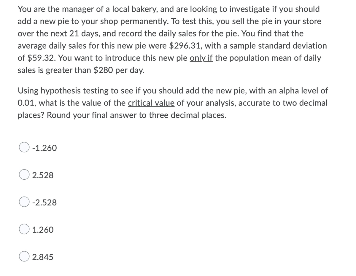 You are the manager of a local bakery, and are looking to investigate if you should
add a new pie to your shop permanently. To test this, you sell the pie in your store
over the next 21 days, and record the daily sales for the pie. You find that the
average daily sales for this new pie were $296.31, with a sample standard deviation
of $59.32. You want to introduce this new pie only if the population mean of daily
sales is greater than $280 per day.
Using hypothesis testing to see if you should add the new pie, with an alpha level of
0.01, what is the value of the critical value of your analysis, accurate to two decimal
places? Round your final answer to three decimal places.
-1.260
2.528
-2.528
1.260
2.845