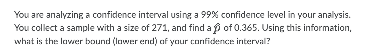 You are analyzing a confidence interval using a 99% confidence level in your analysis.
You collect a sample with a size of 271, and find a p of 0.365. Using this information,
what is the lower bound (lower end) of your confidence interval?