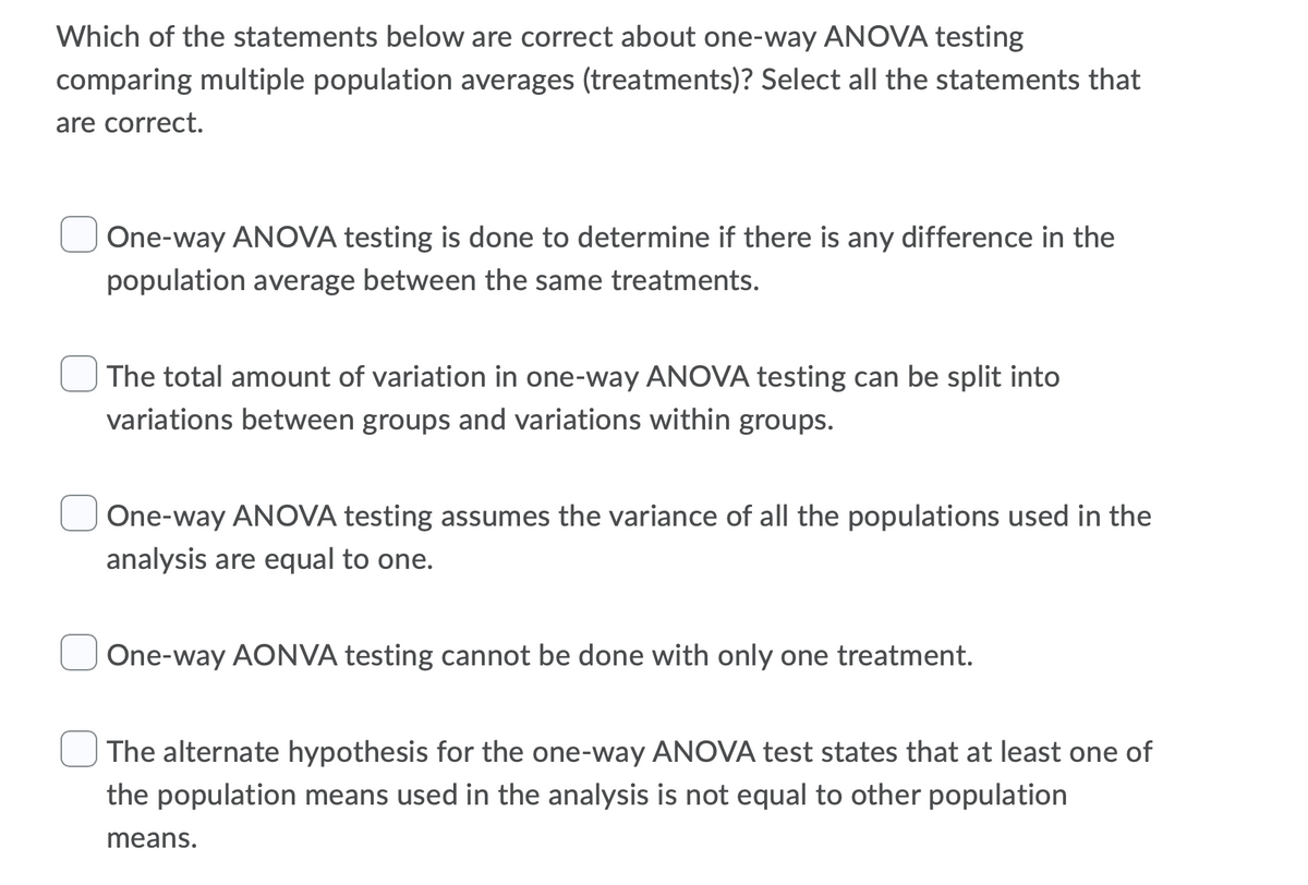 Which of the statements below are correct about one-way ANOVA testing
comparing multiple population averages (treatments)? Select all the statements that
are correct.
One-way ANOVA testing is done to determine if there is any difference in the
population average between the same treatments.
The total amount of variation in one-way ANOVA testing can be split into
variations between groups and variations within groups.
One-way ANOVA testing assumes the variance of all the populations used in the
analysis are equal to one.
One-way AONVA testing cannot be done with only one treatment.
The alternate hypothesis for the one-way ANOVA test states that at least one of
the population means used in the analysis is not equal to other population
means.