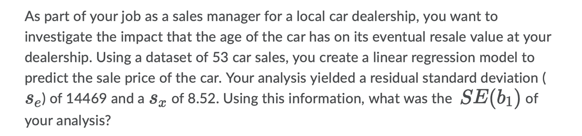As part of your job as a sales manager for a local car dealership, you want to
investigate the impact that the age of the car has on its eventual resale value at your
dealership. Using a dataset of 53 car sales, you create a linear regression model to
predict the sale price of the car. Your analysis yielded a residual standard deviation (
Så) of 14469 and a Så of 8.52. Using this information, what was the SE(b₁) of
your analysis?