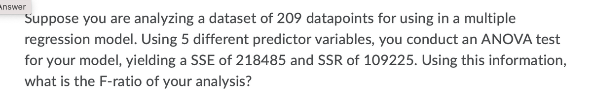 Answer
Suppose you are analyzing a dataset of 209 datapoints for using in a multiple
regression model. Using 5 different predictor variables, you conduct an ANOVA test
for your model, yielding a SSE of 218485 and SSR of 109225. Using this information,
what is the F-ratio of your analysis?