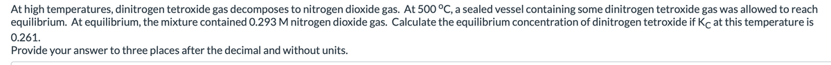 At high temperatures, dinitrogen tetroxide gas decomposes to nitrogen dioxide gas. At 500 °C, a sealed vessel containing some dinitrogen tetroxide gas was allowed to reach
equilibrium. At equilibrium, the mixture contained 0.293 M nitrogen dioxide gas. Calculate the equilibrium concentration of dinitrogen tetroxide if Kc at this temperature is
0.261.
Provide your answer to three places after the decimal and without units.
