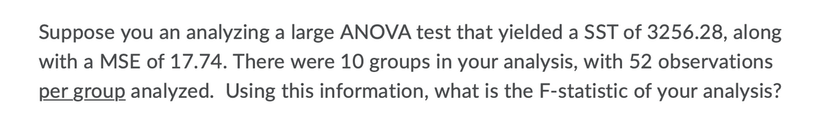 Suppose you an analyzing a large ANOVA test that yielded a SST of 3256.28, along
with a MSE of 17.74. There were 10 groups in your analysis, with 52 observations
per group analyzed. Using this information, what is the F-statistic of your analysis?