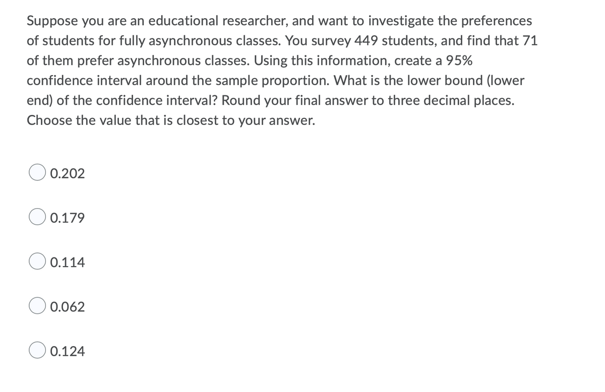 Suppose you are an educational researcher, and want to investigate the preferences
of students for fully asynchronous classes. You survey 449 students, and find that 71
of them prefer asynchronous classes. Using this information, create a 95%
confidence interval around the sample proportion. What is the lower bound (lower
end) of the confidence interval? Round your final answer to three decimal places.
Choose the value that is closest to your answer.
0.202
0.179
0.114
0.062
0.124
