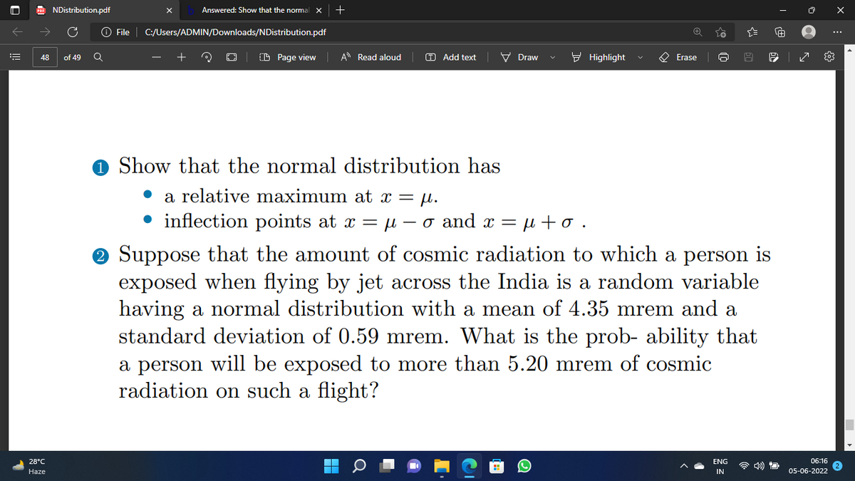 ←
16
NDistribution.pdf
48 of 49 Q
28°C
Haze
Answered: Show that the normal X +
File C:/Users/ADMIN/Downloads/NDistribution.pdf
(0) O CD Page view
A Read aloud
T Add text
Erase
G A P
✓
Show that the normal distribution has
a relative maximum at x = μ.
inflection points at x = μ-o and x =
=μ+o.
Suppose that the amount of cosmic radiation to which a person is
exposed when flying by jet across the India is a random variable
having a normal distribution with a mean of 4.35 mrem and a
standard deviation of 0.59 mrem. What is the prob- ability that
a person will be exposed to more than 5.20 mrem of cosmic
radiation on such a flight?
06:16
ENG
IN
■
05-06-2022
Draw
Highlight
A