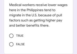 Medical workers receive lower wages
here in the Philippines tend to
migrate in the U.S. because of pull
factors such as getting higher pay
and better benefits there.
TRUE
FALSE
