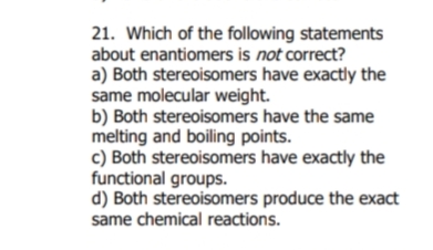 21. Which of the following statements
about enantiomers is not correct?
a) Both stereoisomers have exactly the
same molecular weight.
b) Both stereoisomers have the same
melting and boiling points.
c) Both stereoisomers have exactly the
functional groups.
d) Both stereoisomers produce the exact
same chemical reactions.
