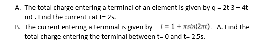 A. The total charge entering a terminal of an element is given by q = 2t 3– 4t
mC. Find the current i at t= 25.
B. The current entering a terminal is given by i = 1+ nsin(2nt). A. Find the
total charge entering the terminal between t= 0 and t= 2.5s.
