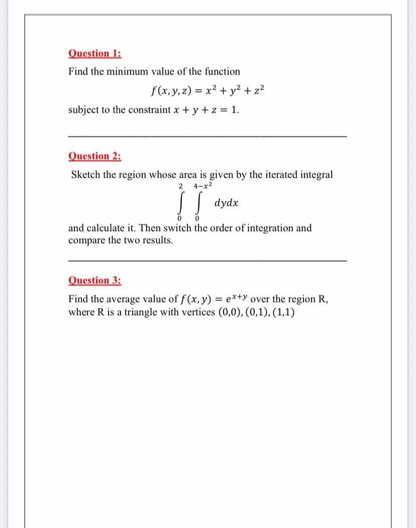 Question 1:
Find the minimum value of the function
f(x, y, z) = x2 + y? + z2
subject to the constraint x + y +z = 1.
Question 2:
Sketch the region whose area is given by the iterated integral
2
4-x2
dydx
and calculate it. Then switch the order of integration and
compare the two results.
Question 3:
Find the average value of f (x, y) = e*+y over the region R,
where R is a triangle with vertices (0,0), (0,1), (1,1)
