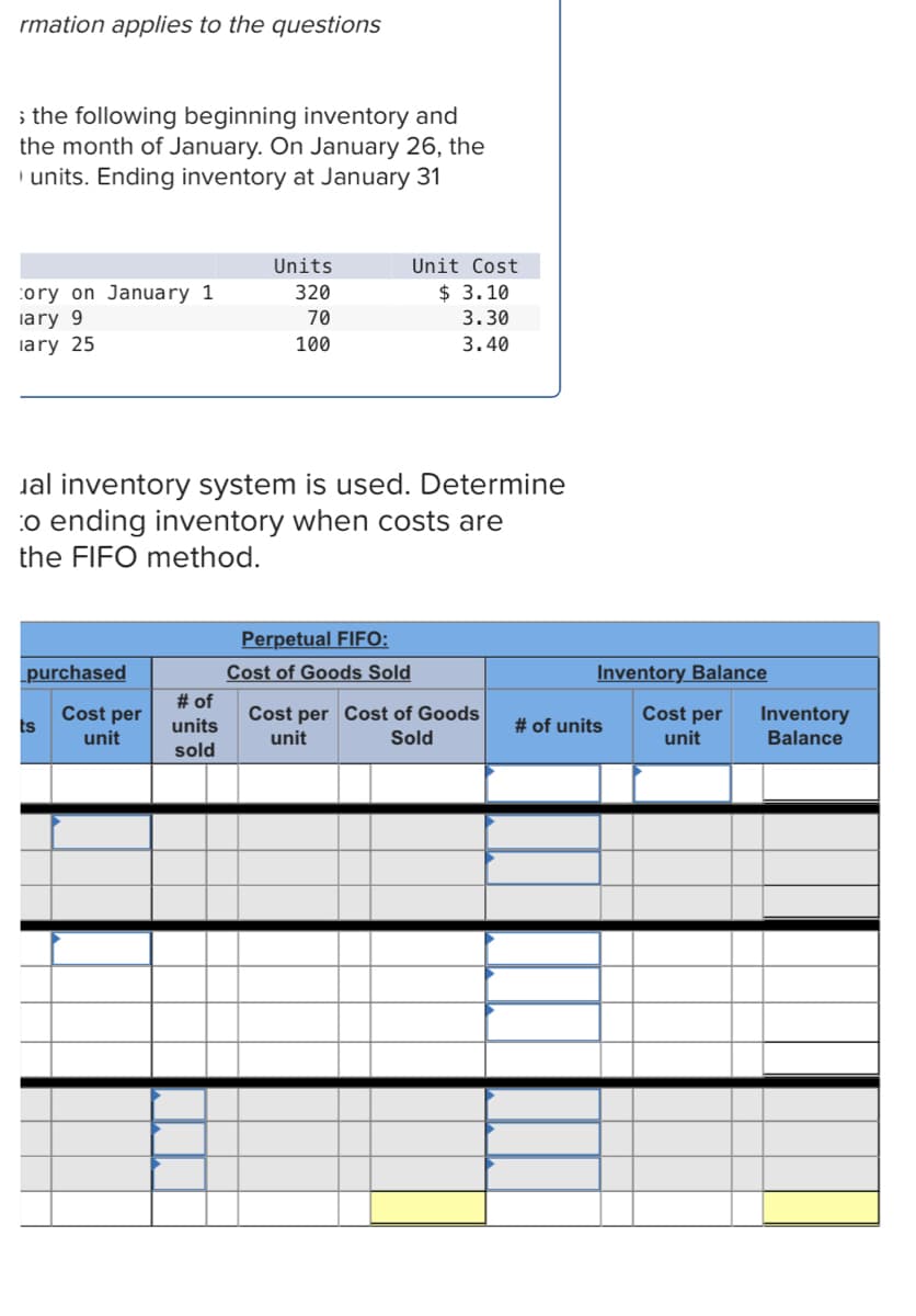 rmation applies to the questions
i the following beginning inventory and
the month of January. On January 26, the
I units. Ending inventory at January 31
Units
Unit Cost
$ 3.10
cory on January 1
lary 9
lary 25
320
70
3.30
100
3.40
Jal inventory system is used. Determine
:o ending inventory when costs are
the FIFO method.
Perpetual FIFO:
Cost of Goods Sold
# of
purchased
Inventory Balance
Cost per
ts
Cost per Cost of Goods
unit
Cost per
Inventory
Balance
units
# of units
unit
Sold
unit
sold
