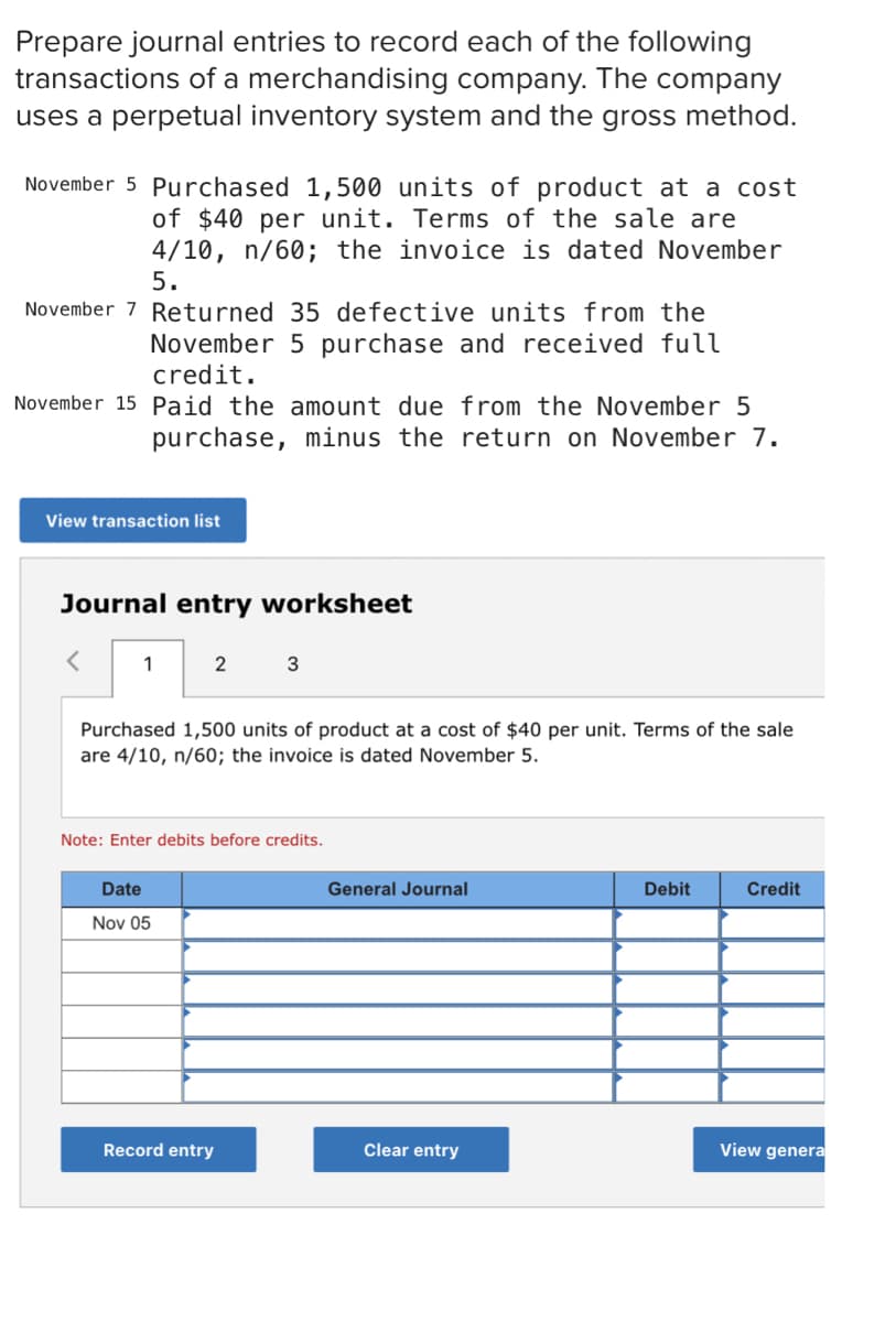 Prepare journal entries to record each of the following
transactions of a merchandising company. The company
uses a perpetual inventory system and the gross method.
November 5 Purchased 1,500 units of product at a cost
of $40 per unit. Terms of the sale are
4/10, n/60; the invoice is dated November
5.
November 7 Returned 35 defective units from the
November 5 purchase and received full
credit.
November 15 Paid the amount due from the November 5
purchase, minus the return on November 7.
View transaction list
Journal entry worksheet
1
2
3
Purchased 1,500 units of product at a cost of $40 per unit. Terms of the sale
are 4/10, n/60; the invoice is dated November 5.
Note: Enter debits before credits.
Date
General Journal
Debit
Credit
Nov 05
Record entry
Clear entry
View genera

