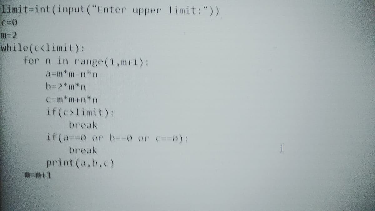 limit-int (input ("Enter upper limit:"))
C=0
m-2
while(c<limit):
for n in range(1,m+1):
a=m*m-n*n
b=2*m*n
C=m*m+n*n
if(c>limit):
break
if(a=%3D0 or D3D30 or c==0):
break
print (a,b.c)
