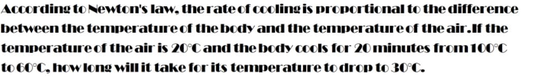 According to Newton's law, therate cof cooling is proportional to the difference
between the temperature of the body and the temperature of the air.If the
temperature of the air is 20°C and the body cools for 20 minutes from100°C
to 60°C, how long will it take for its temperature to drop to 30°C.
