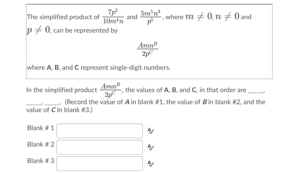 7p
The simplified product of
5m³n3
and
p5
where m + 0, n # 0 and
10m4n
p + 0, can be represented by
AmnB
2pC
where A, B, and C represent single-digit numbers.
AmnB
In the simplified product
2pC
the values of A, B, and C, in that order are
---
(Record the value of A in blank #1, the value of Bin blank #2, and the
value of Cin blank #3.)
Blank # 1
Blank # 2
A
Blank # 3
