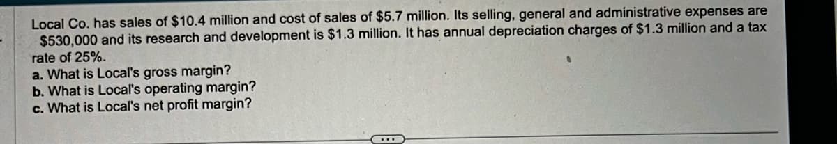 Local Co. has sales of $10.4 million and cost of sales of $5.7 million. Its selling, general and administrative expenses are
$530,000 and its research and development is $1.3 million. It has annual depreciation charges of $1.3 million and a tax
rate of 25%.
a. What is Local's gross margin?
b. What is Local's operating margin?
c. What is Local's net profit margin?