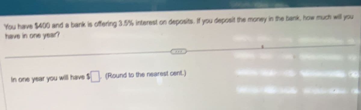 You have $400 and a bank is offering 3.5% interest on deposits. If you deposit the money in the bank, how much will you
have in one year?
In one year you will have $ (Round to the nearest cent.)