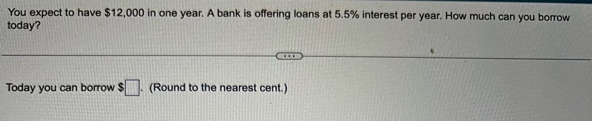 You expect to have $12,000 in one year. A bank is offering loans at 5.5% interest per year. How much can you borrow
today?
Today you can borrow $
C.T
(Round to the nearest cent.)
6