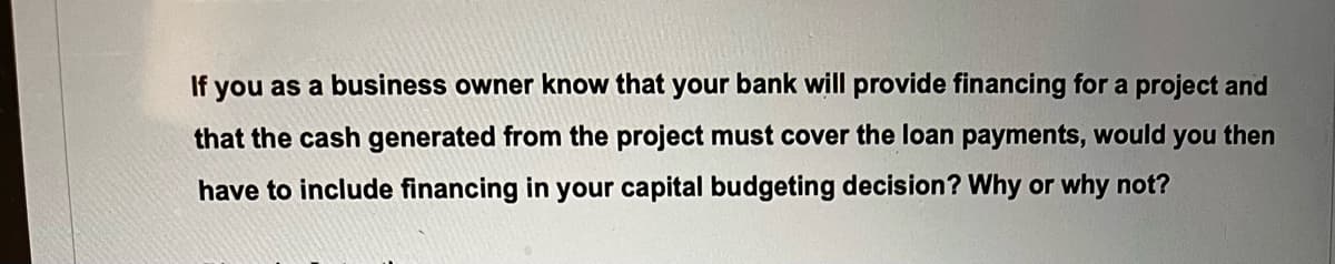 If you as a business owner know that your bank will provide financing for a project and
that the cash generated from the project must cover the loan payments, would you then
have to include financing in your capital budgeting decision? Why or why not?