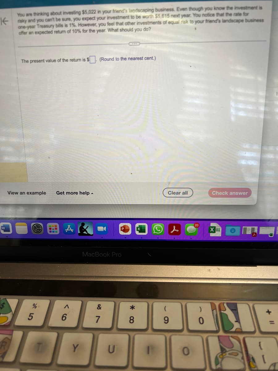 You are thinking about investing $5,022 in your friend's landscaping business. Even though you know the investment is
Krisky and you can't be sure, you expect your investment to be worth $5,615 next year. You notice that the rate for
one-year Treasury bills is 1%. However, you feel that other investments of equal risk to your friend's landscape business
offer an expected return of 10% for the year. What should you do?
The present value of the return is $
View an example Get more help.
%
5
-
A
(Round to the nearest cent.)
MacBook Pro
&
F
7
Clear all
(
20
Check answer
ABLE
0
9
X
8
1000002E