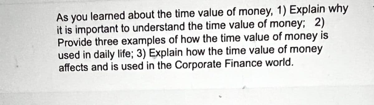 As you learned about the time value of money, 1) Explain why
it is important to understand the time value of money; 2)
Provide three examples of how the time value of money is
used in daily life; 3) Explain how the time value of money
affects and is used in the Corporate Finance world.